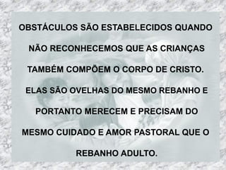 OBSTÁCULOS SÃO ESTABELECIDOS QUANDO

 NÃO RECONHECEMOS QUE AS CRIANÇAS

 TAMBÉM COMPÕEM O CORPO DE CRISTO.

 ELAS SÃO OVELHAS DO MESMO REBANHO E

   PORTANTO MERECEM E PRECISAM DO

MESMO CUIDADO E AMOR PASTORAL QUE O

          REBANHO ADULTO.
 