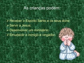As crianças podem:

 Receber o Espírito Santo e os seus dons;
 Servir a Jesus;
 Desenvolver um ministério;
 Emudecer o inimigo e vingador.
 