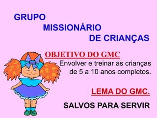 GRUPO
     MISSIONÁRIO
             DE CRIANÇAS
     OBJETIVO DO GMC
        Envolver e treinar as crianças
          de 5 a 10 anos completos.

                  LEMA DO GMC.
         SALVOS PARA SERVIR
 
