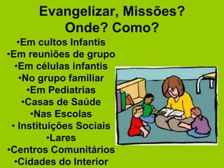 Evangelizar, Missões?
         Onde? Como?
   •Em cultos Infantis
•Em reuniões de grupo
  •Em células infantis
   •No grupo familiar
     •Em Pediatrias
    •Casas de Saúde
      •Nas Escolas
 • Instituições Sociais
          •Lares
•Centros Comunitários
  •Cidades do Interior
 