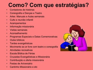 Como? Com que estratégias?
•   Contadores de histórias
•   Coreografia e Danças e Teatro
•   Artes Manuais e Aulas semanais
•   Culto e reunião infantil
•   Acampamentos
•   Informação missionária
•   Visitas semanais
•   Aconselhamento
•   Programas Especiais e Datas Comemorativas
•   Clube bíblicos
•   Tardes evangelísticas
•   Movimento ao ar livre com teatro e coreografia
•   Atividades recreativas
•   Escola Bíblica de Férias
•   Cruzadas Evangelísticas e Missionária
•   Contribuição e oferta missionária
•   Festas de Aniversário
•   Cantinho Missionário e etc
 