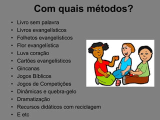 Com quais métodos?
•   Livro sem palavra
•   Livros evangelísticos
•   Folhetos evangelísticos
•   Flor evangelística
•   Luva coração
•   Cartões evangelísticos
•   Gincanas
•   Jogos Bíblicos
•   Jogos de Competições
•   Dinâmicas e quebra-gelo
•   Dramatização
•   Recursos didáticos com reciclagem
•   E etc
 