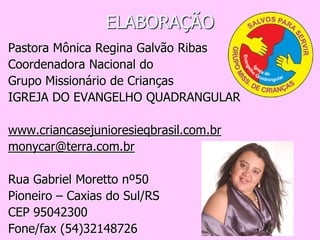 ELABORAÇÃO
Pastora Mônica Regina Galvão Ribas
Coordenadora Nacional do
Grupo Missionário de Crianças
IGREJA DO EVANGELHO QUADRANGULAR

www.criancasejunioresieqbrasil.com.br
monycar@terra.com.br

Rua Gabriel Moretto nº50
Pioneiro – Caxias do Sul/RS
CEP 95042300
Fone/fax (54)32148726
 