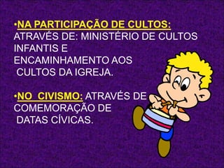 •NA PARTICIPAÇÃO DE CULTOS:
ATRAVÉS DE: MINISTÉRIO DE CULTOS
INFANTIS E
ENCAMINHAMENTO AOS
 CULTOS DA IGREJA.

•NO CIVISMO: ATRAVÉS DE
COMEMORAÇÃO DE
 DATAS CÍVICAS.
 