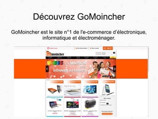 Découvrez GoMoincher
GoMoincher est le site n°1 de l'e-commerce d’électronique,
informatique et électroménager.
 