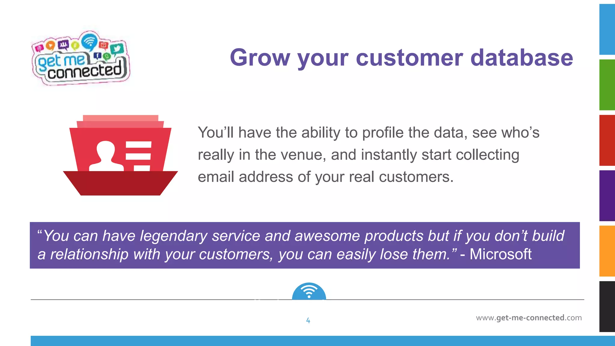 www.get-me-connected.com
“You can have legendary service and awesome products but if you don’t build
a relationship with your customers, you can easily lose them.” - Microsoft
you can easily lose them.
” - Microsoft
Grow your customer database
4
You’ll have the ability to profile the data, see who’s
really in the venue, and instantly start collecting
email address of your real customers.
 