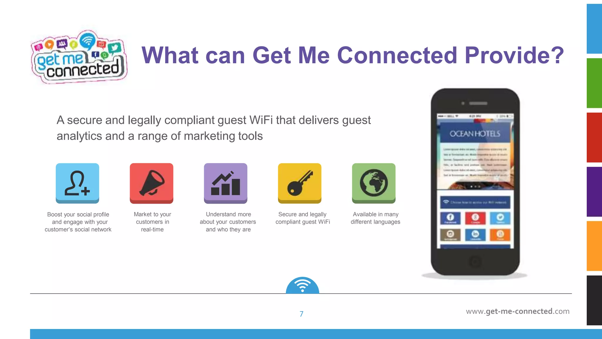 www.get-me-connected.com
A secure and legally compliant guest WiFi that delivers guest
analytics and a range of marketing tools
Boost your social profile
and engage with your
customer’s social network
Market to your
customers in
real-time
Understand more
about your customers
and who they are
Secure and legally
compliant guest WiFi
Available in many
different languages
What can Get Me Connected Provide?
7
 