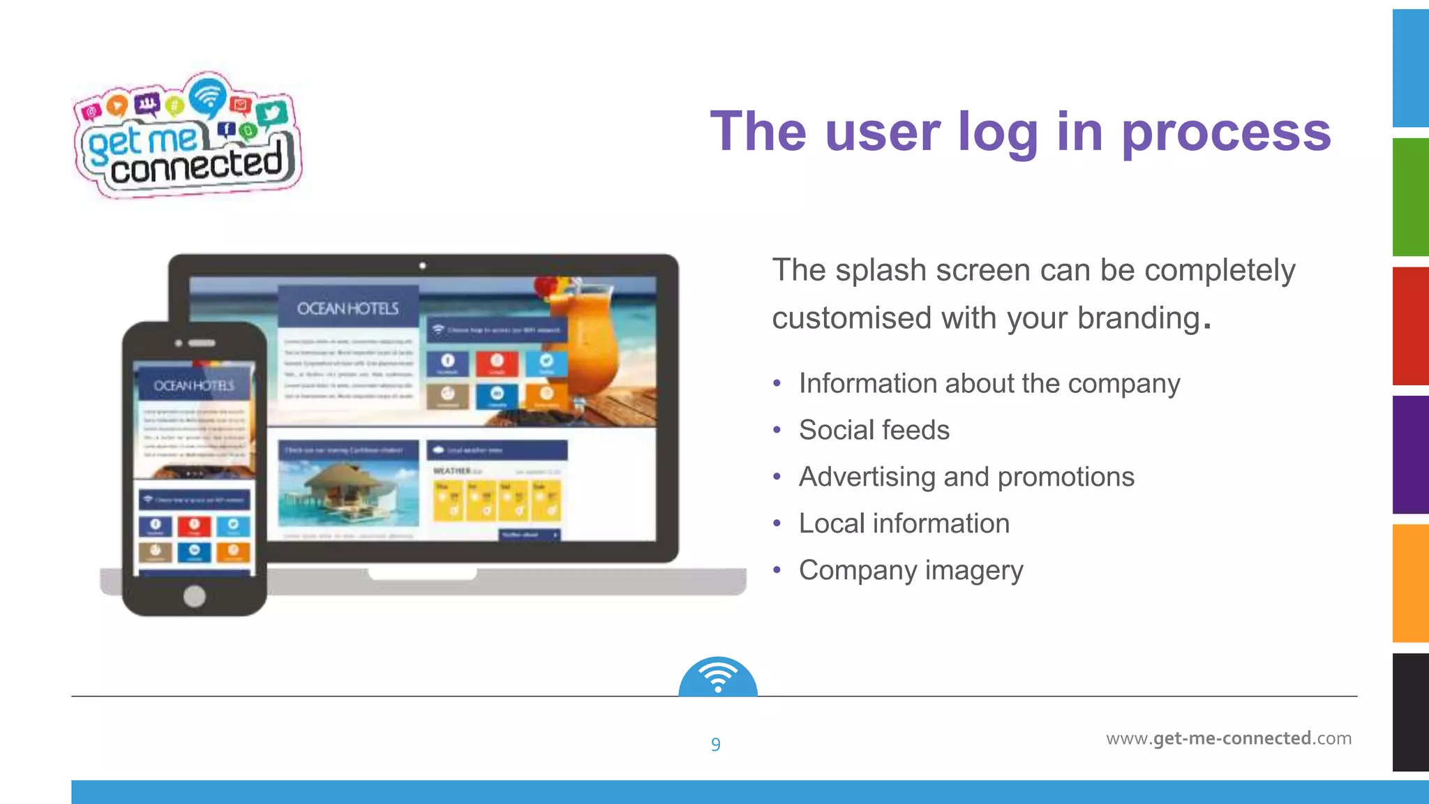 www.get-me-connected.com
• Information about the company
• Social feeds
• Advertising and promotions
• Local information
• Company imagery
The splash screen can be completely
customised with your branding.
The user log in process
9
 