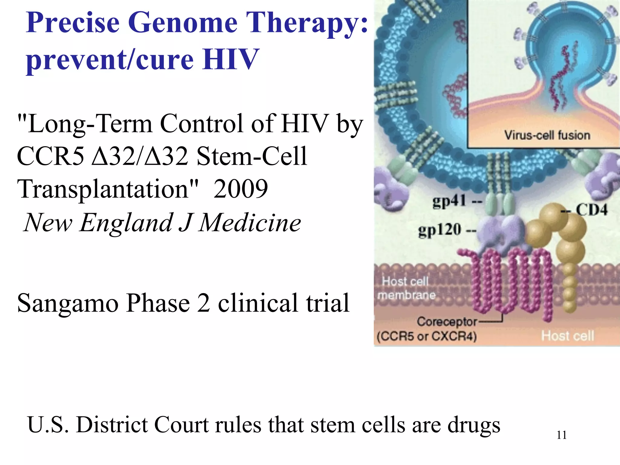 Precise Genome Therapy:
prevent/cure HIV

"Long-Term Control of HIV by
CCR5 Δ32/Δ32 Stem-Cell
Transplantation" 2009
 New England J Medicine

Sangamo Phase 2 clinical trial



U.S. District Court rules that stem cells are drugs   11
 