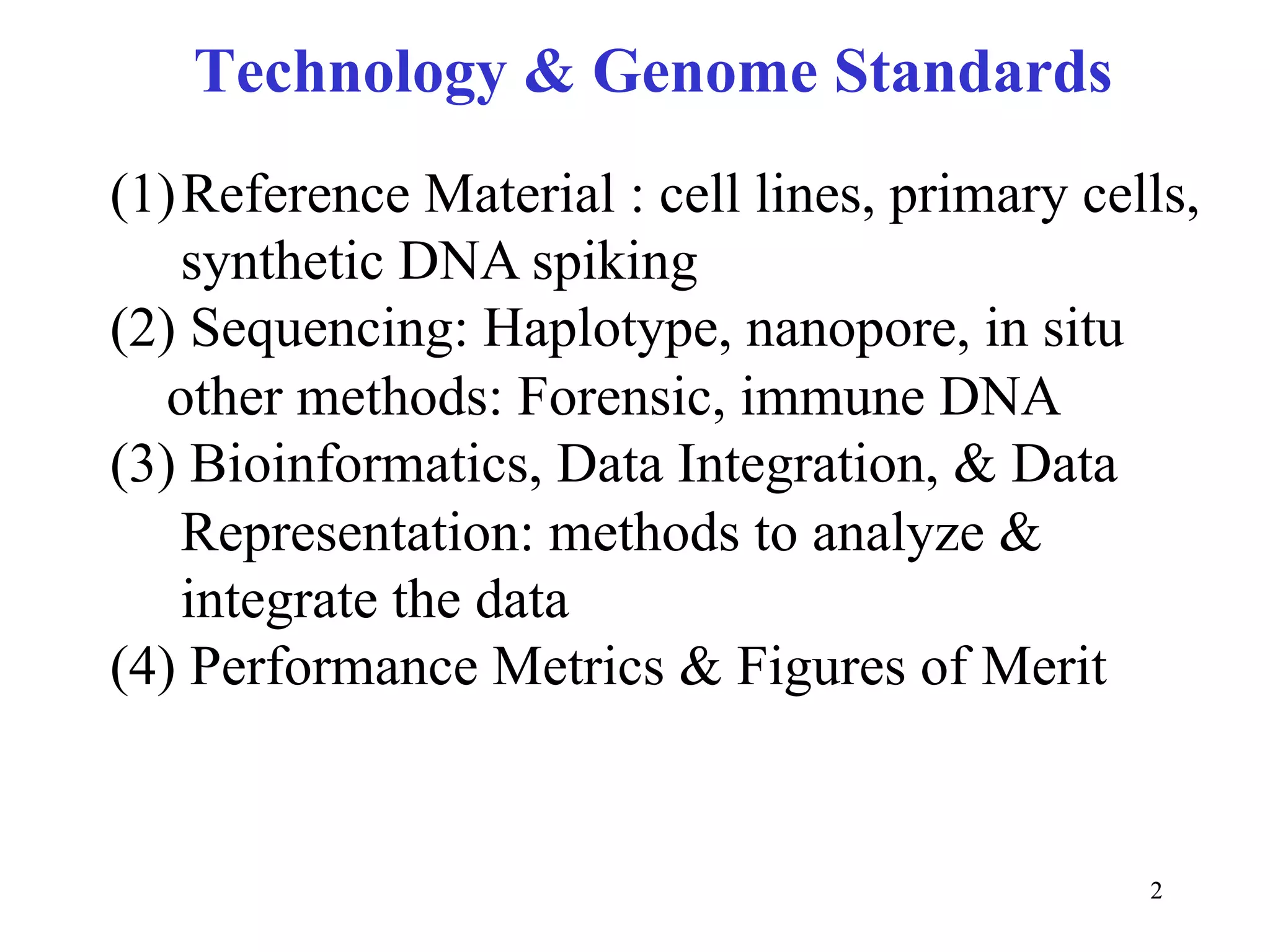 Technology & Genome Standards
(1) Reference Material : cell lines, primary cells,
    synthetic DNA spiking
(2) Sequencing: Haplotype, nanopore, in situ
   other methods: Forensic, immune DNA
(3) Bioinformatics, Data Integration, & Data
    Representation: methods to analyze &
    integrate the data
(4) Performance Metrics & Figures of Merit


                                                2
 