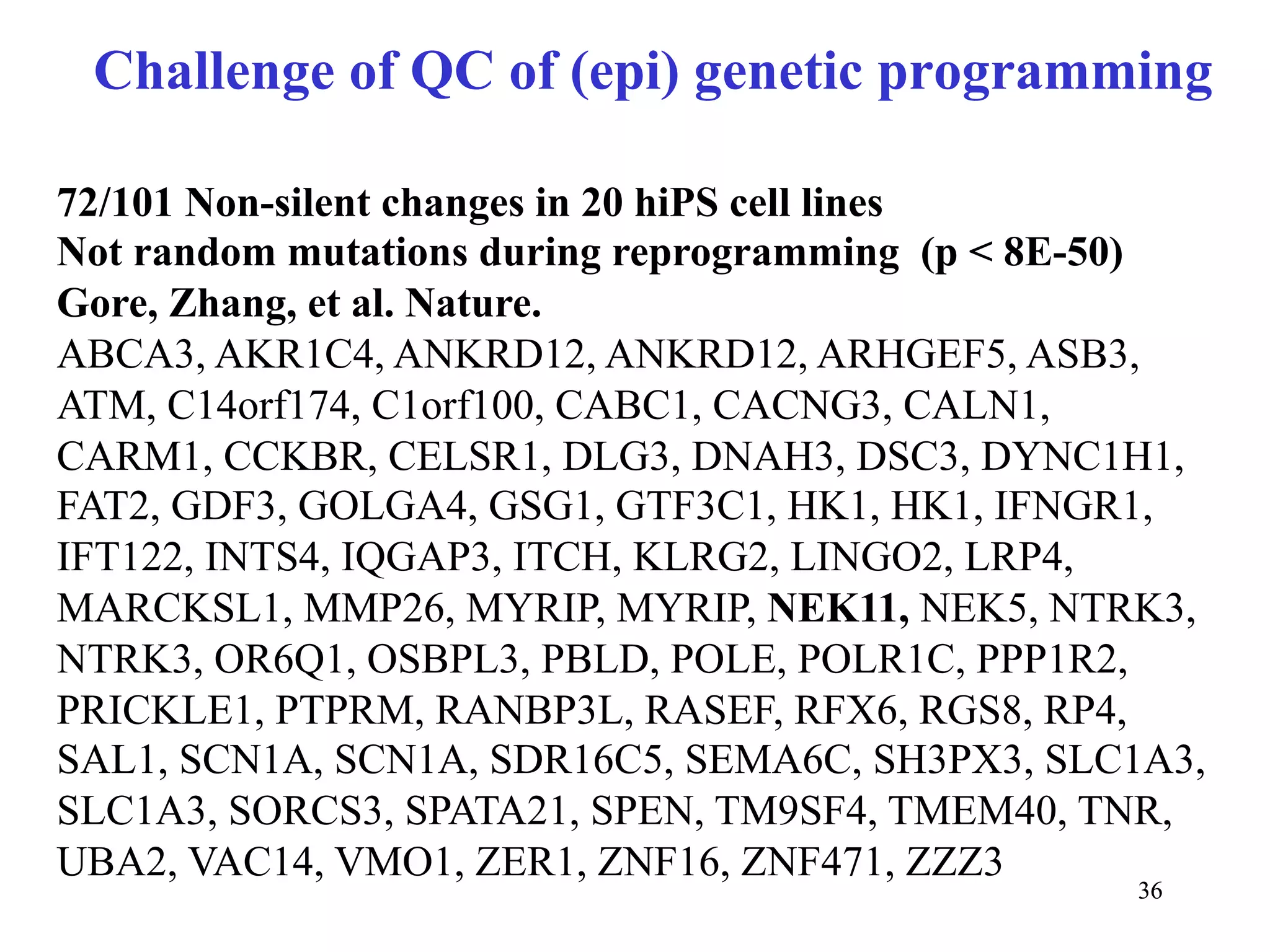 Challenge of QC of (epi) genetic programming

72/101 Non-silent changes in 20 hiPS cell lines
Not random mutations during reprogramming (p < 8E-50)
Gore, Zhang, et al. Nature.
ABCA3, AKR1C4, ANKRD12, ANKRD12, ARHGEF5, ASB3,
ATM, C14orf174, C1orf100, CABC1, CACNG3, CALN1,
CARM1, CCKBR, CELSR1, DLG3, DNAH3, DSC3, DYNC1H1,
FAT2, GDF3, GOLGA4, GSG1, GTF3C1, HK1, HK1, IFNGR1,
IFT122, INTS4, IQGAP3, ITCH, KLRG2, LINGO2, LRP4,
MARCKSL1, MMP26, MYRIP, MYRIP, NEK11, NEK5, NTRK3,
NTRK3, OR6Q1, OSBPL3, PBLD, POLE, POLR1C, PPP1R2,
PRICKLE1, PTPRM, RANBP3L, RASEF, RFX6, RGS8, RP4,
SAL1, SCN1A, SCN1A, SDR16C5, SEMA6C, SH3PX3, SLC1A3,
SLC1A3, SORCS3, SPATA21, SPEN, TM9SF4, TMEM40, TNR,
UBA2, VAC14, VMO1, ZER1, ZNF16, ZNF471, ZZZ3
                                                 36
 