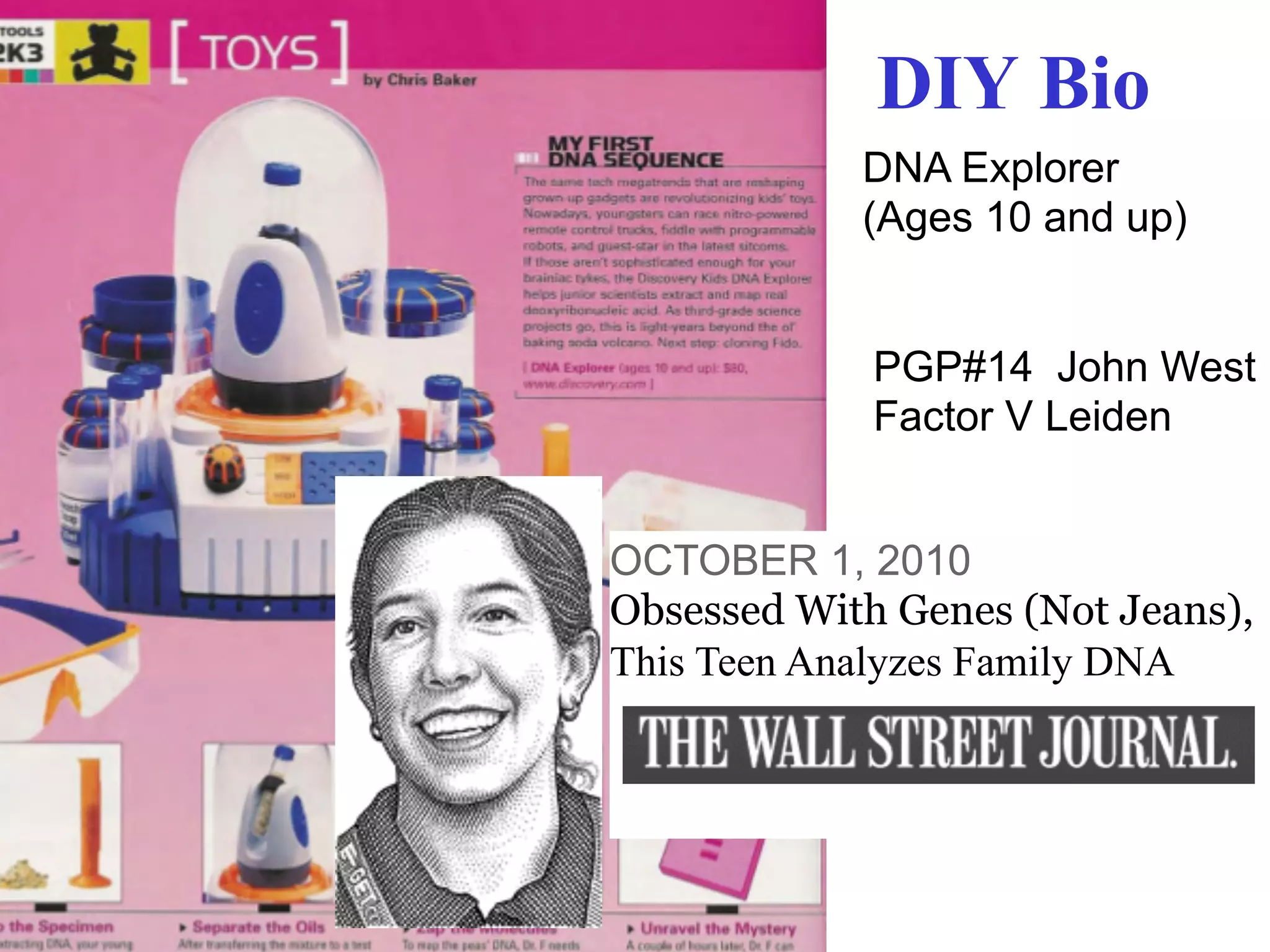 DIY Bio
            DNA Explorer
            (Ages 10 and up)


             PGP#14 John West
             Factor V Leiden


OCTOBER 1, 2010
Obsessed With Genes (Not Jeans),
This Teen Analyzes Family DNA
 
