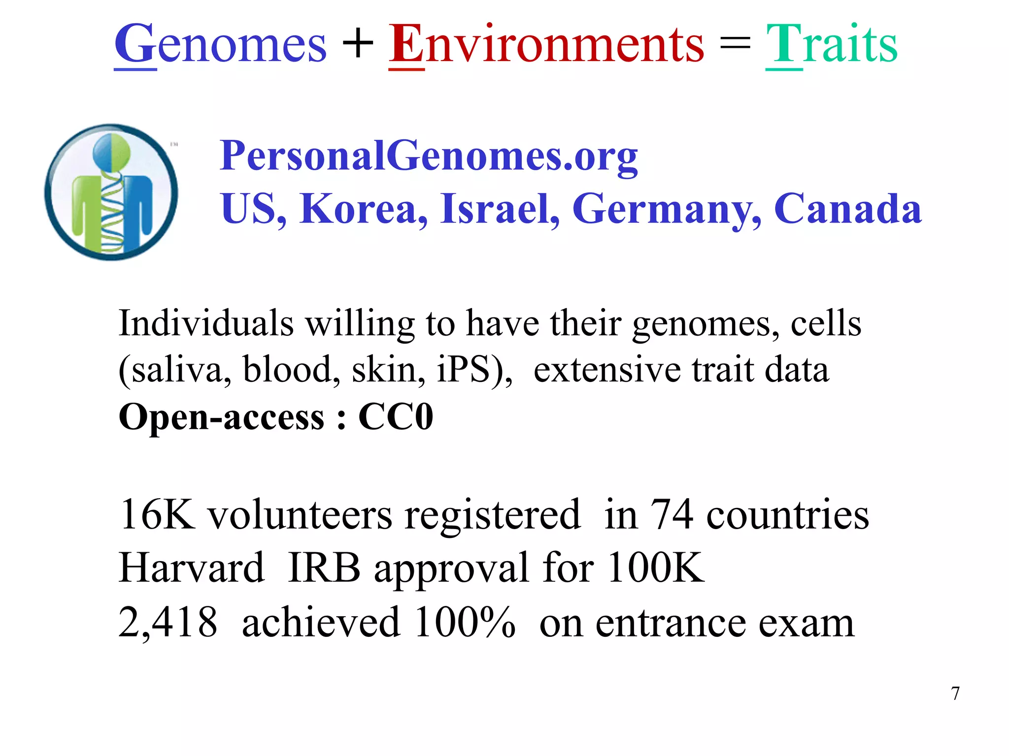 Genomes + Environments = Traits
      PersonalGenomes.org
      US, Korea, Israel, Germany, Canada

Individuals willing to have their genomes, cells
(saliva, blood, skin, iPS), extensive trait data
Open-access : CC0

16K volunteers registered in 74 countries
Harvard IRB approval for 100K
2,418 achieved 100% on entrance exam
                                                   7
 