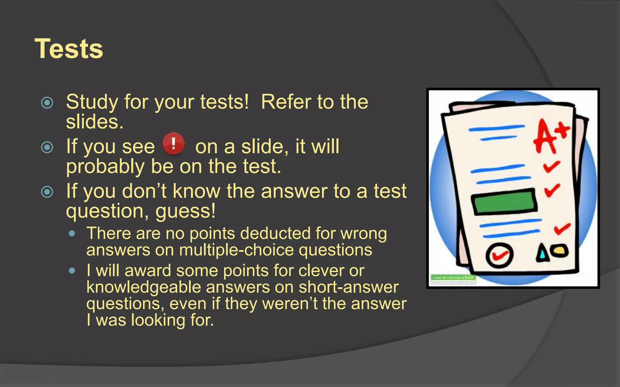 Tests
 Study for your tests! Refer to the
slides.
 If you see on a slide, it will
probably be on the test.
 If you don’t know the answer to a test
question, guess!
 There are no points deducted for wrong
answers on multiple-choice questions
 I will award some points for clever or
knowledgeable answers on short-answer
questions, even if they weren’t the answer
I was looking for.
 