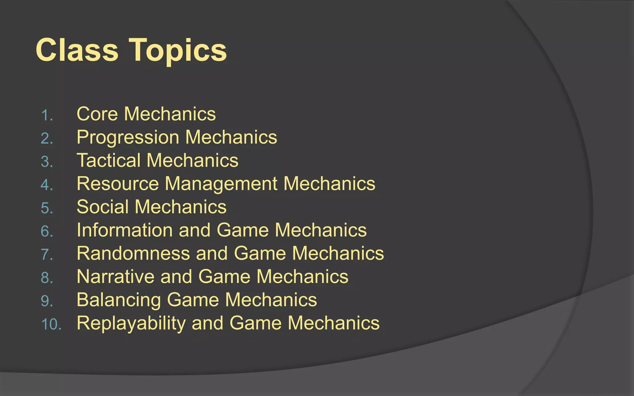 Class Topics
1. Core Mechanics
2. Progression Mechanics
3. Tactical Mechanics
4. Resource Management Mechanics
5. Social Mechanics
6. Information and Game Mechanics
7. Randomness and Game Mechanics
8. Narrative and Game Mechanics
9. Balancing Game Mechanics
10. Replayability and Game Mechanics
 