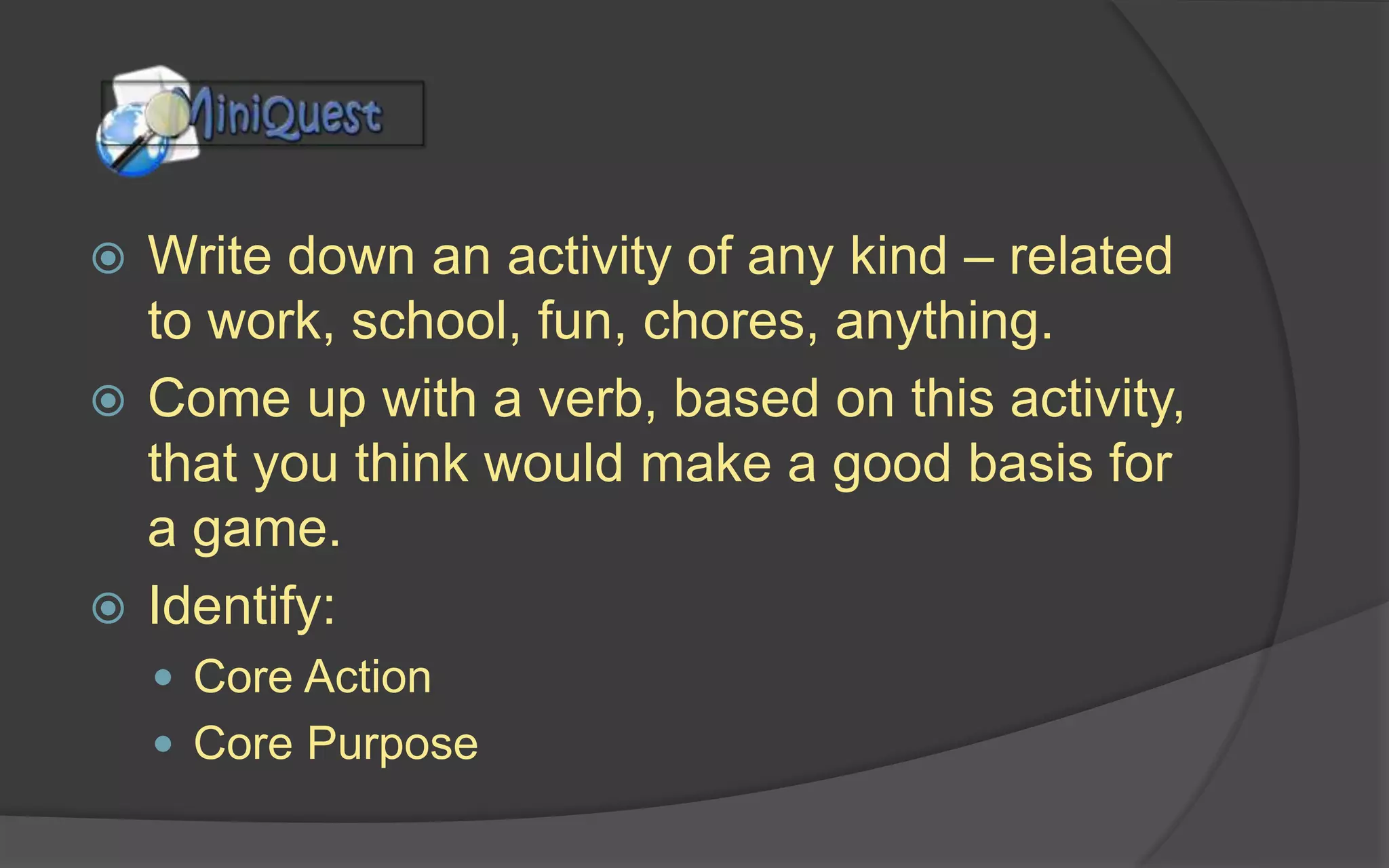  Write down an activity of any kind – related
to work, school, fun, chores, anything.
 Come up with a verb, based on this activity,
that you think would make a good basis for
a game.
 Identify:
 Core Action
 Core Purpose
 