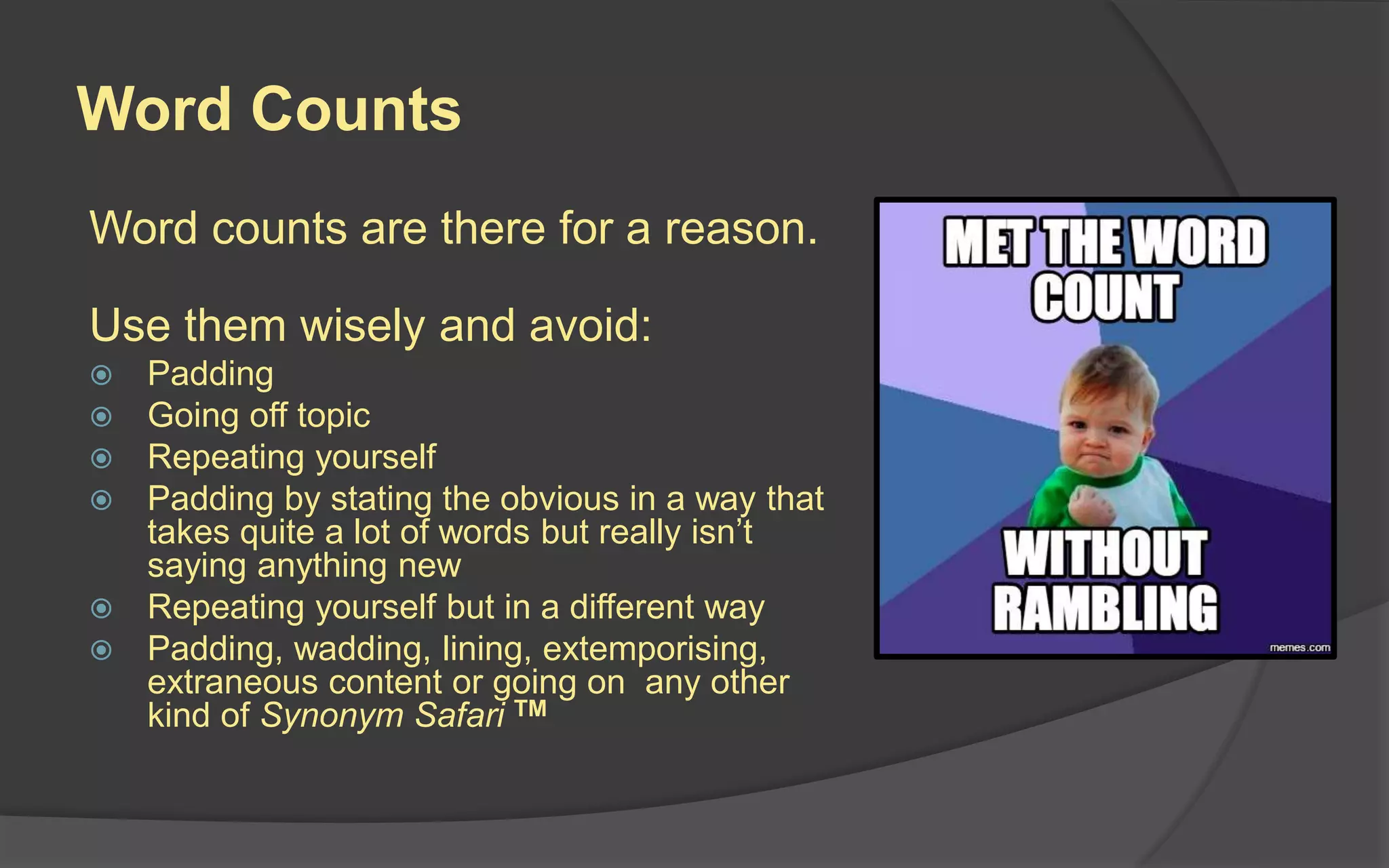 Word Counts
Word counts are there for a reason.
Use them wisely and avoid:
 Padding
 Going off topic
 Repeating yourself
 Padding by stating the obvious in a way that
takes quite a lot of words but really isn’t
saying anything new
 Repeating yourself but in a different way
 Padding, wadding, lining, extemporising,
extraneous content or going on any other
kind of Synonym Safari TM
 