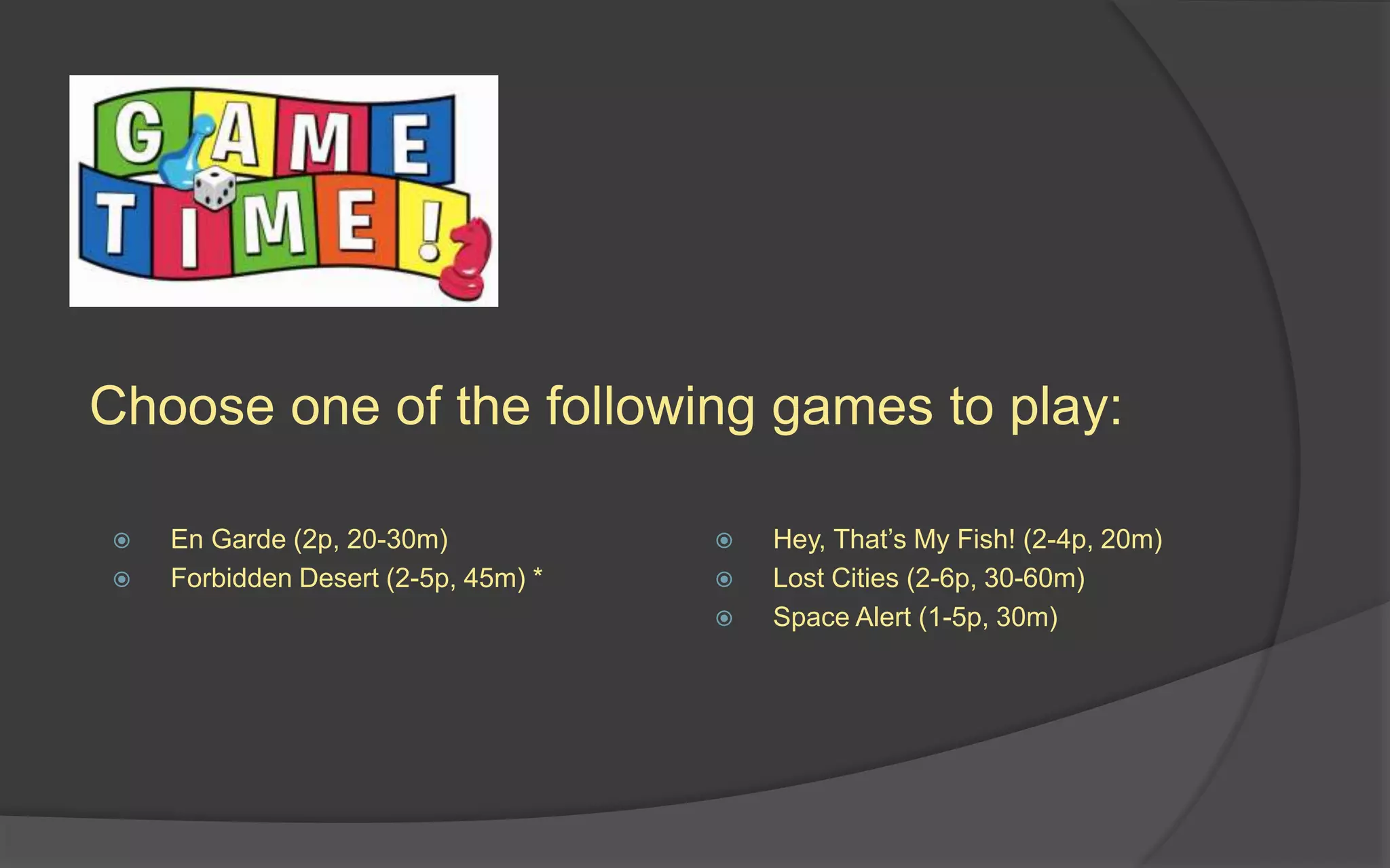 Choose one of the following games to play:
 En Garde (2p, 20-30m)
 Forbidden Desert (2-5p, 45m) *
 Hey, That’s My Fish! (2-4p, 20m)
 Lost Cities (2-6p, 30-60m)
 Space Alert (1-5p, 30m)
 