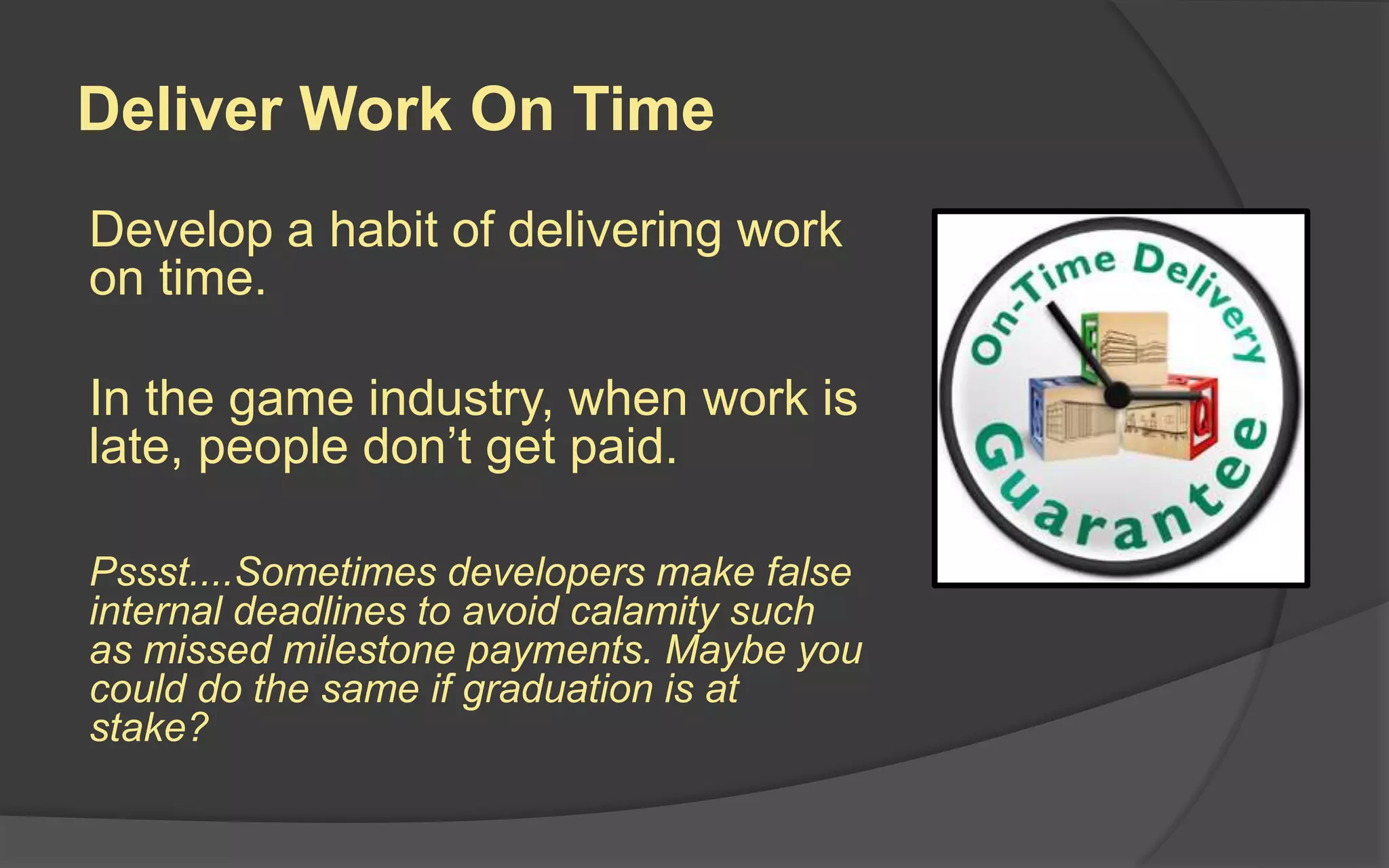 Deliver Work On Time
Develop a habit of delivering work
on time.
In the game industry, when work is
late, people don’t get paid.
Pssst....Sometimes developers make false
internal deadlines to avoid calamity such
as missed milestone payments. Maybe you
could do the same if graduation is at
stake?
 