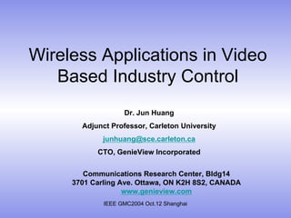 IEEE GMC2004 Oct.12 Shanghai
Wireless Applications in Video
Based Industry Control
Dr. Jun Huang
Adjunct Professor, Carleton University
junhuang@sce.carleton.ca
CTO, GenieView Incorporated
Communications Research Center, Bldg14
3701 Carling Ave. Ottawa, ON K2H 8S2, CANADA
www.genieview.com
 