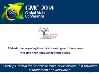 A introduction regarding the work of a small group of volunteers
who love Knowledge Management in Brazil

Inserting Brazil in the worldwide route of excellence in Knowledge
The KNOWledge Network Brasil www.tkn.org.br – falecom@tkn.org..br
Management and Innovation

 