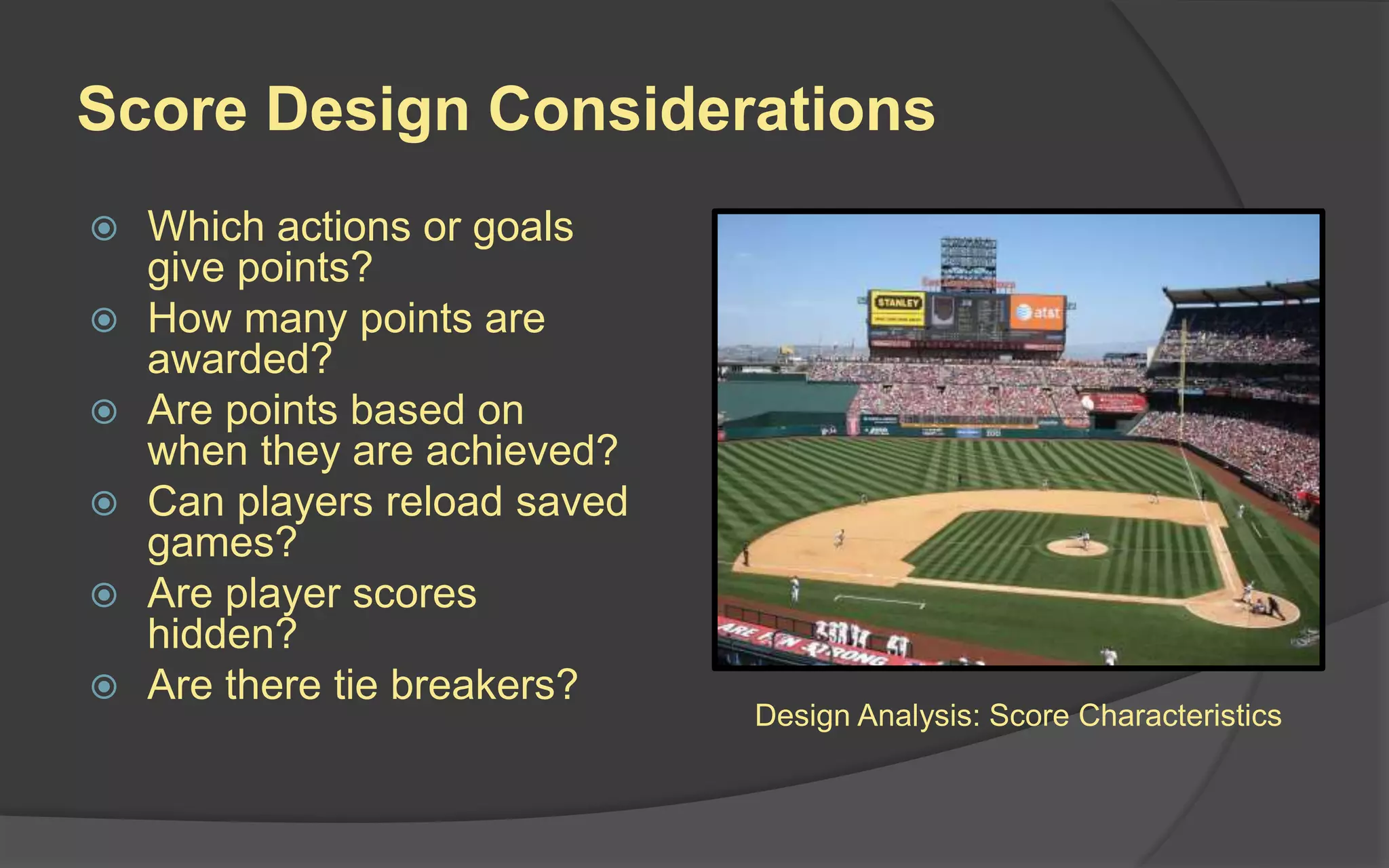 Score Design Considerations
 Which actions or goals
give points?
 How many points are
awarded?
 Are points based on
when they are achieved?
 Can players reload saved
games?
 Are player scores
hidden?
 Are there tie breakers?
Design Analysis: Score Characteristics
 