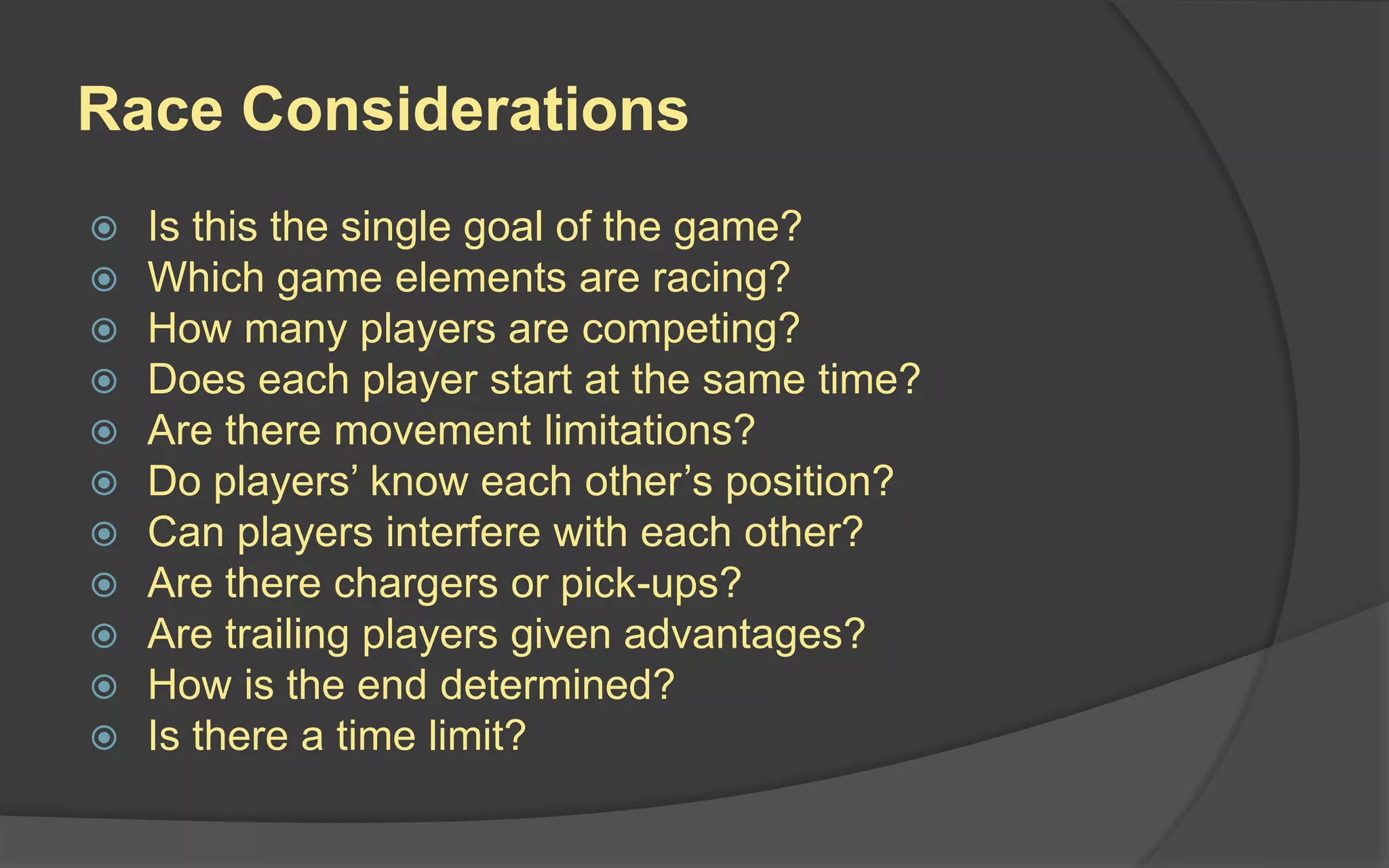 Race Considerations
 Is this the single goal of the game?
 Which game elements are racing?
 How many players are competing?
 Does each player start at the same time?
 Are there movement limitations?
 Do players’ know each other’s position?
 Can players interfere with each other?
 Are there chargers or pick-ups?
 Are trailing players given advantages?
 How is the end determined?
 Is there a time limit?
 