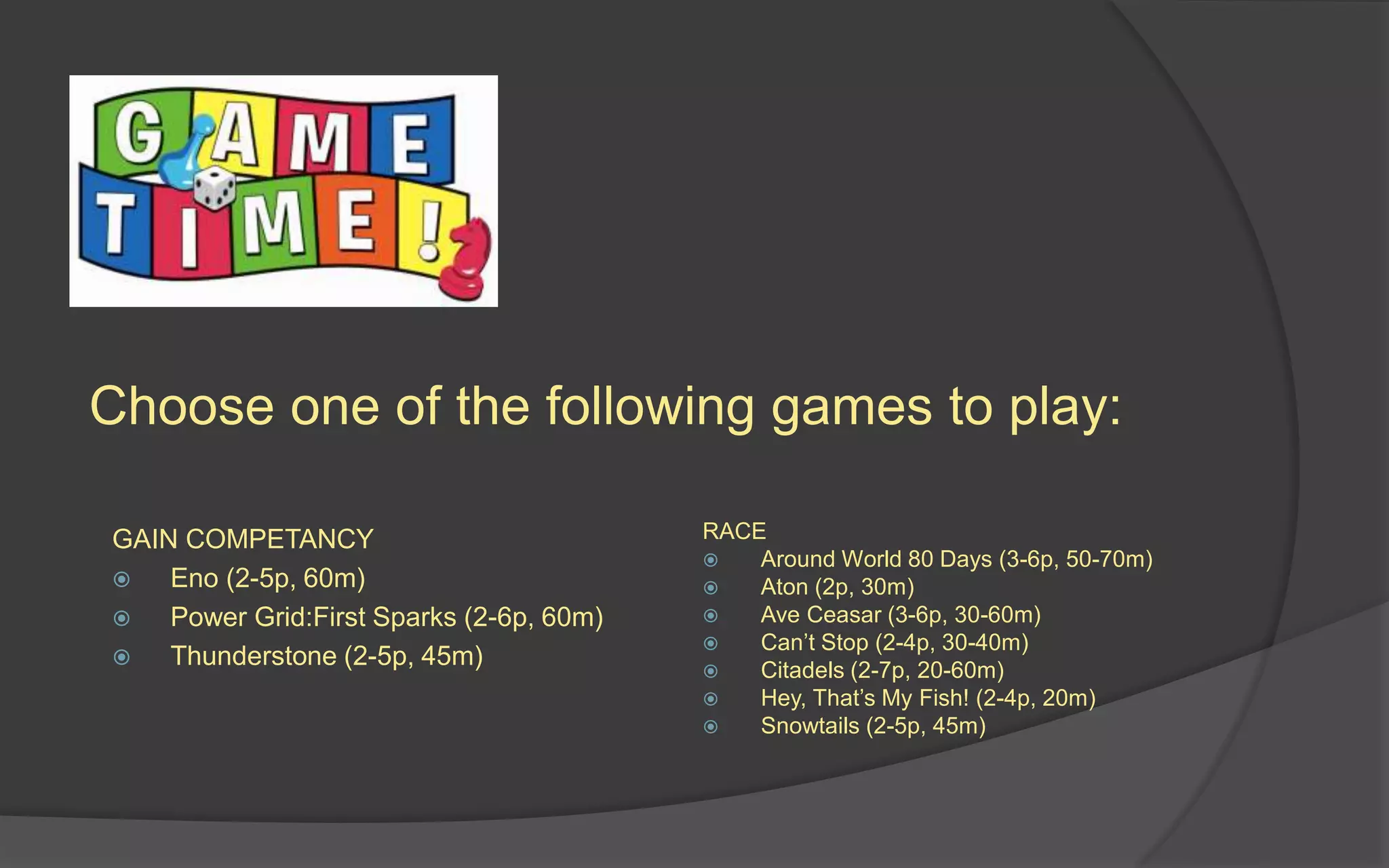 Choose one of the following games to play:
GAIN COMPETANCY
 Eno (2-5p, 60m)
 Power Grid:First Sparks (2-6p, 60m)
 Thunderstone (2-5p, 45m)
RACE
 Around World 80 Days (3-6p, 50-70m)
 Aton (2p, 30m)
 Ave Ceasar (3-6p, 30-60m)
 Can’t Stop (2-4p, 30-40m)
 Citadels (2-7p, 20-60m)
 Hey, That’s My Fish! (2-4p, 20m)
 Snowtails (2-5p, 45m)
 