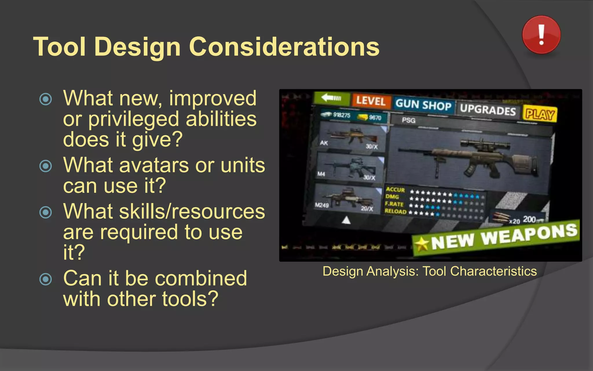 Tool Design Considerations
 What new, improved
or privileged abilities
does it give?
 What avatars or units
can use it?
 What skills/resources
are required to use
it?
 Can it be combined
with other tools?
Design Analysis: Tool Characteristics
 