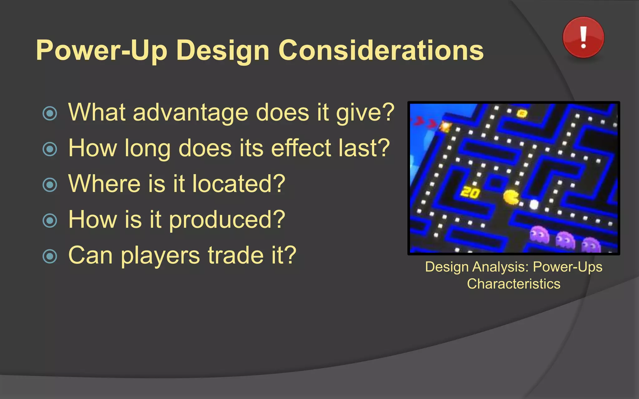 Power-Up Design Considerations
 What advantage does it give?
 How long does its effect last?
 Where is it located?
 How is it produced?
 Can players trade it? Design Analysis: Power-Ups
Characteristics
 