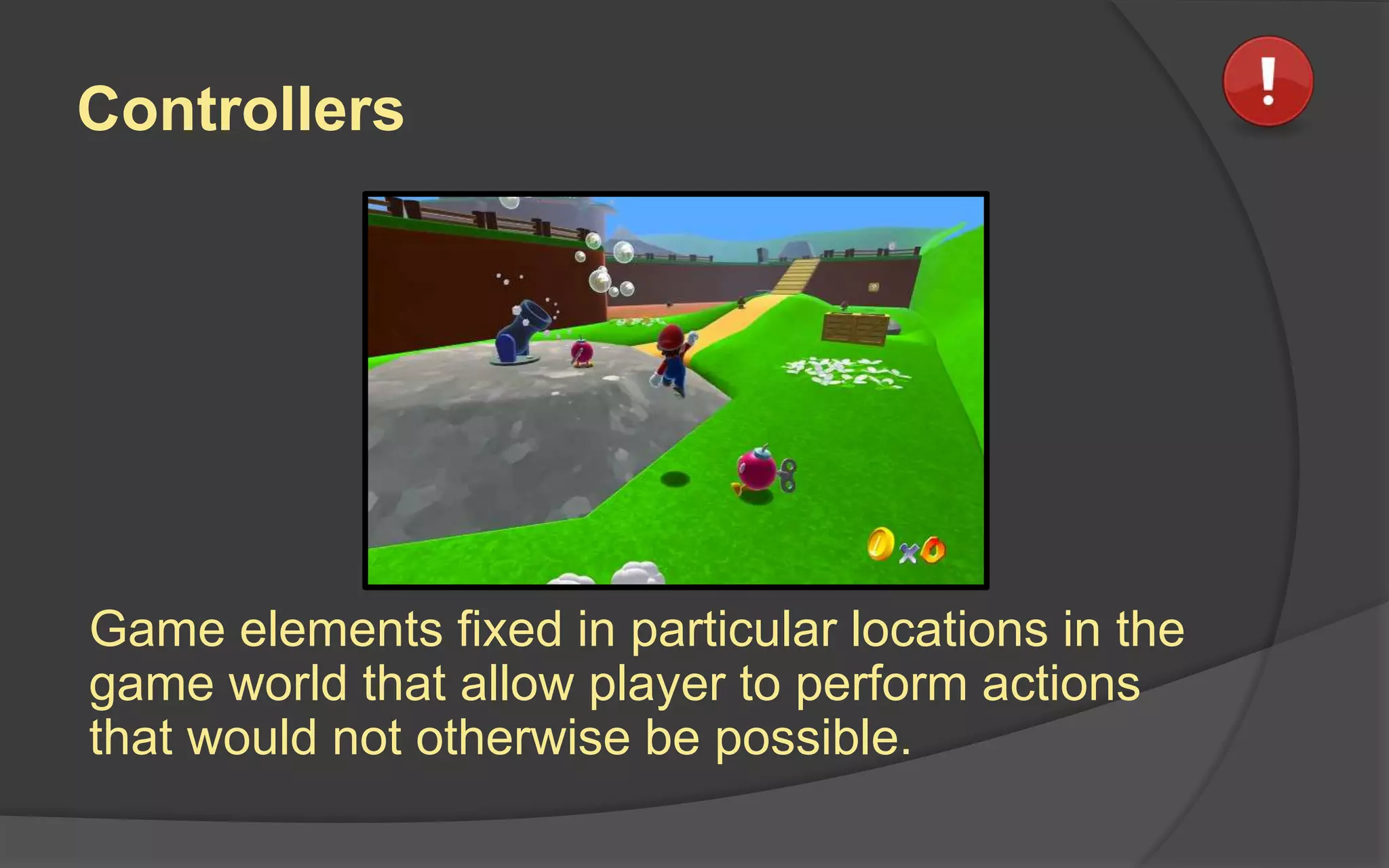 Controllers
Game elements fixed in particular locations in the
game world that allow player to perform actions
that would not otherwise be possible.
 