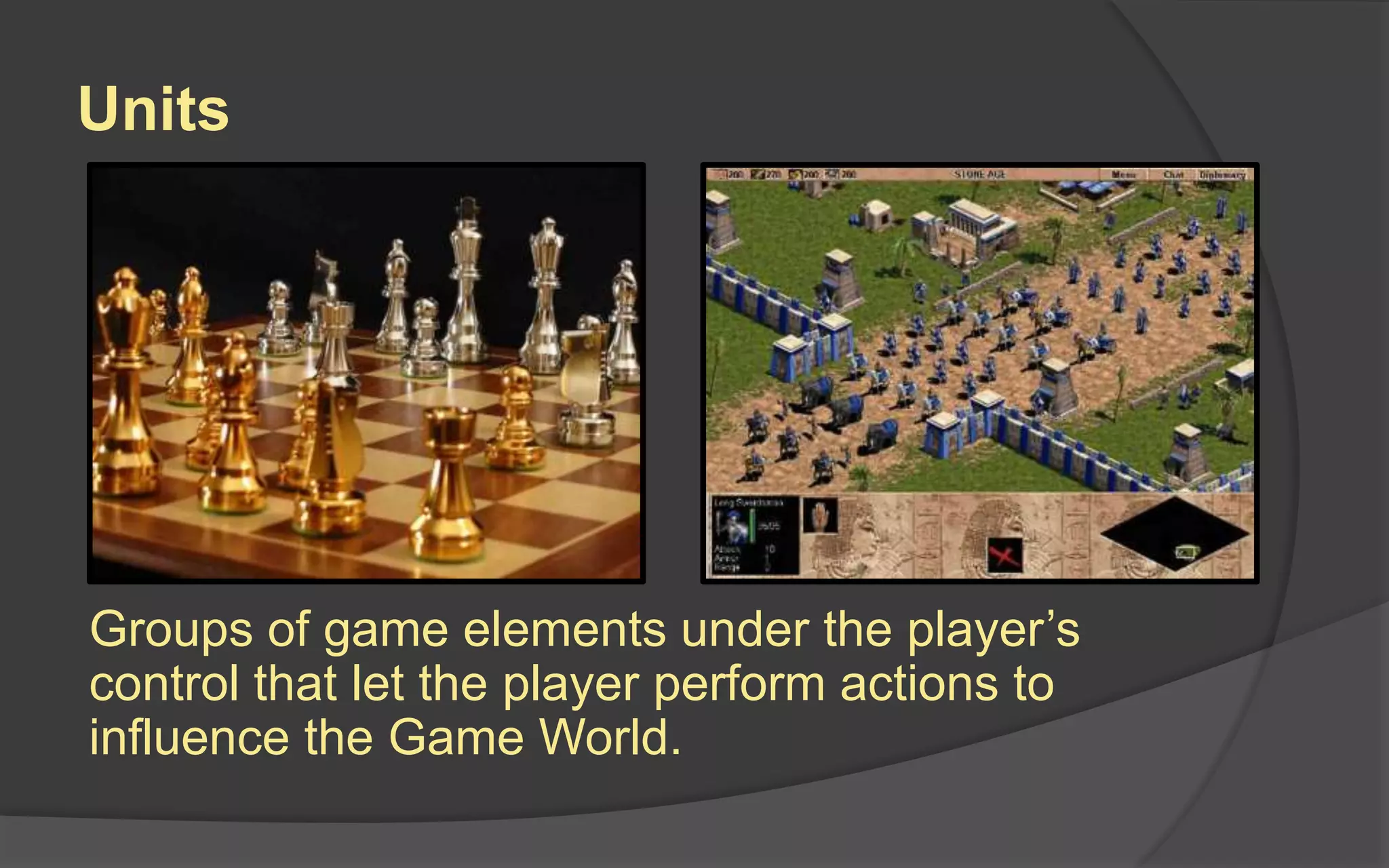 Units
Groups of game elements under the player’s
control that let the player perform actions to
influence the Game World.
 