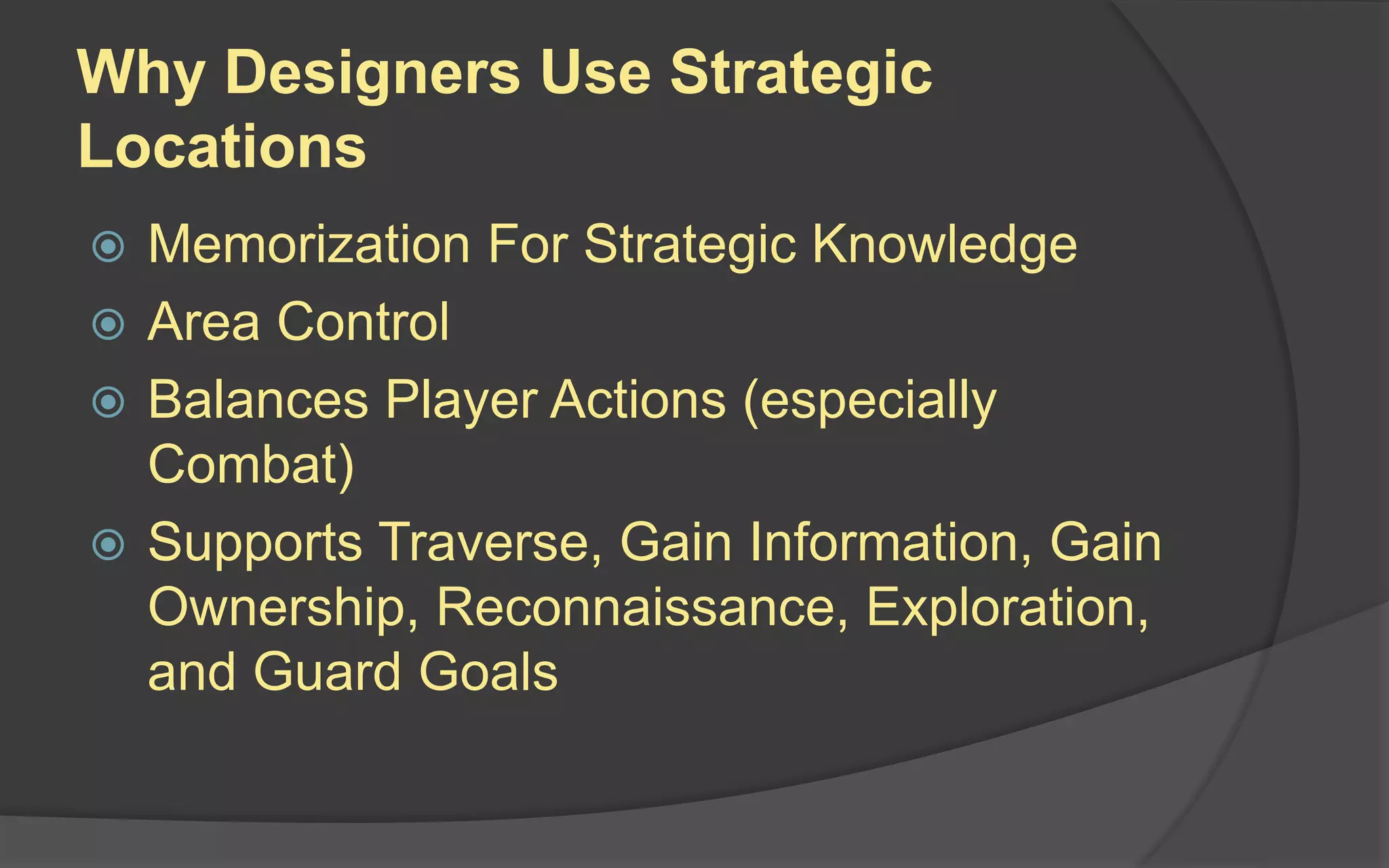 Why Designers Use Strategic
Locations
 Memorization For Strategic Knowledge
 Area Control
 Balances Player Actions (especially
Combat)
 Supports Traverse, Gain Information, Gain
Ownership, Reconnaissance, Exploration,
and Guard Goals
 
