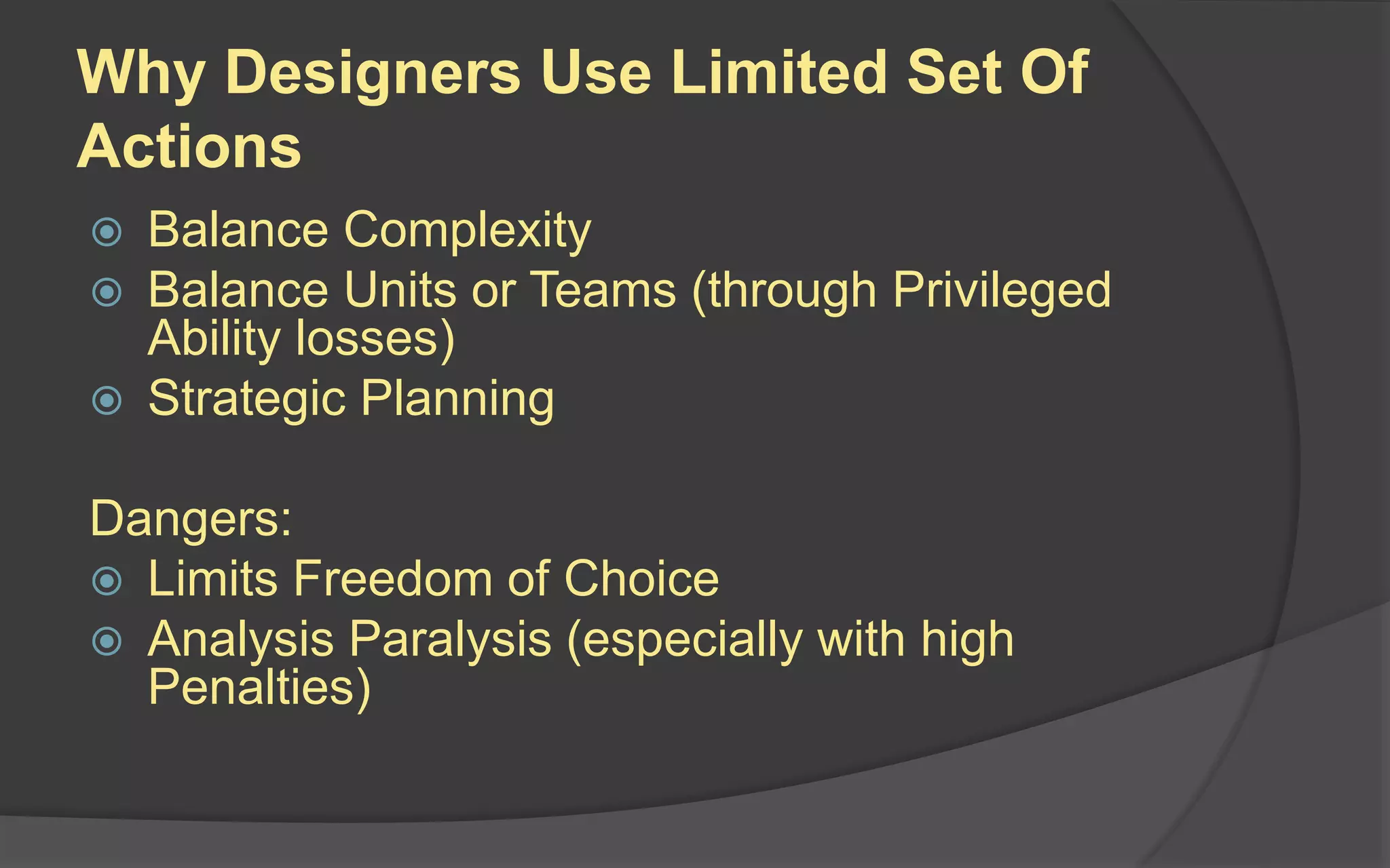 Why Designers Use Limited Set Of
Actions
 Balance Complexity
 Balance Units or Teams (through Privileged
Ability losses)
 Strategic Planning
Dangers:
 Limits Freedom of Choice
 Analysis Paralysis (especially with high
Penalties)
 