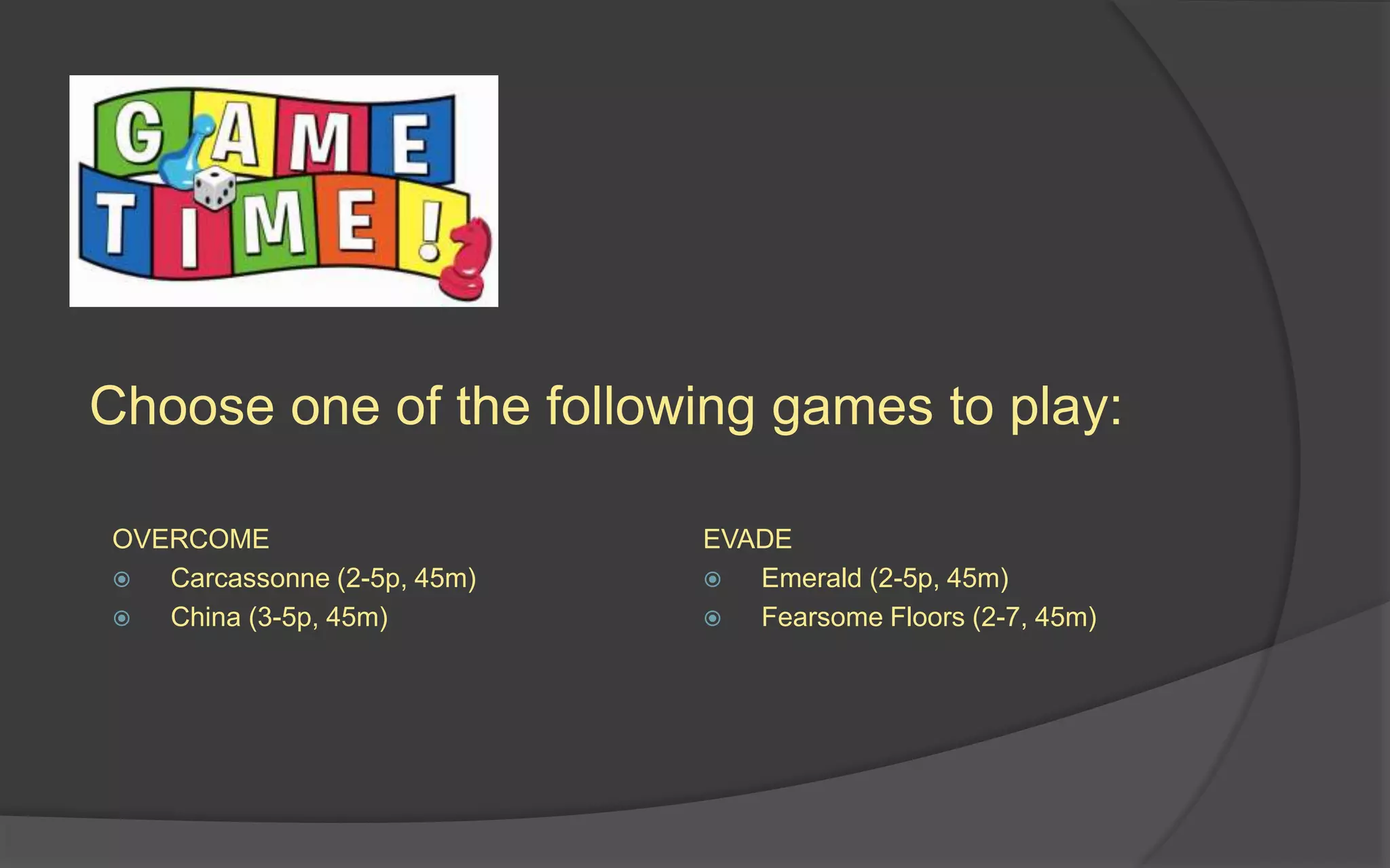 Choose one of the following games to play:
OVERCOME
 Carcassonne (2-5p, 45m)
 China (3-5p, 45m)
EVADE
 Emerald (2-5p, 45m)
 Fearsome Floors (2-7, 45m)
 