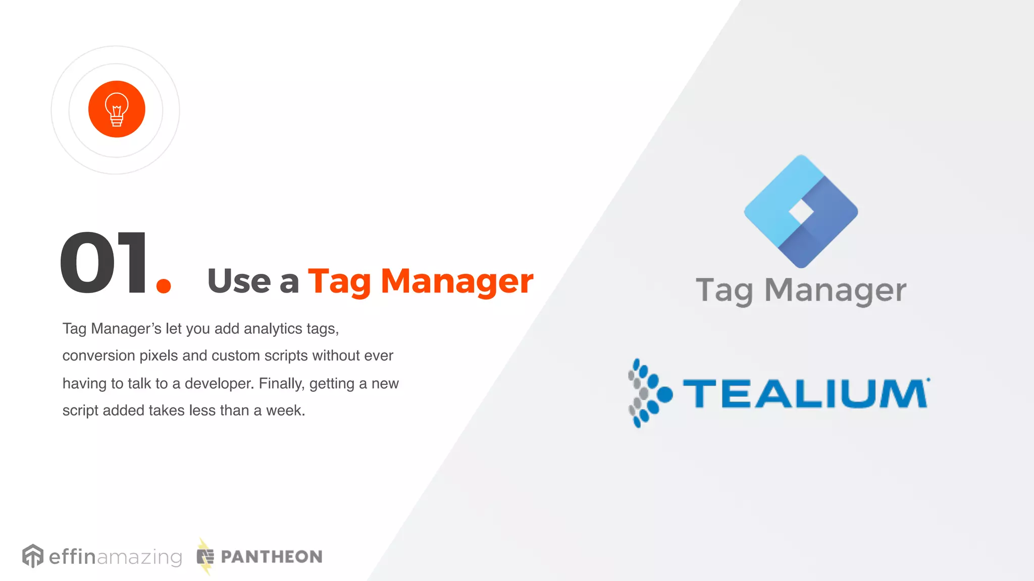 Use a Tag Manager
Tag Manager’s let you add analytics tags,
conversion pixels and custom scripts without ever
having to talk to a developer. Finally, getting a new
script added takes less than a week.
01.
 