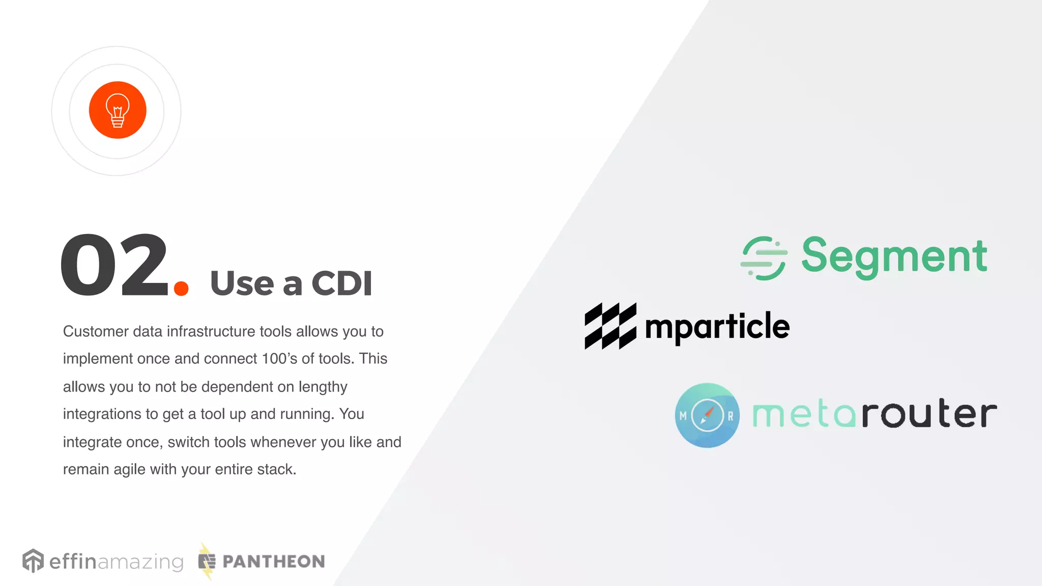 Use a CDI
Customer data infrastructure tools allows you to
implement once and connect 100’s of tools. This
allows you to not be dependent on lengthy
integrations to get a tool up and running. You
integrate once, switch tools whenever you like and
remain agile with your entire stack.
02.
 