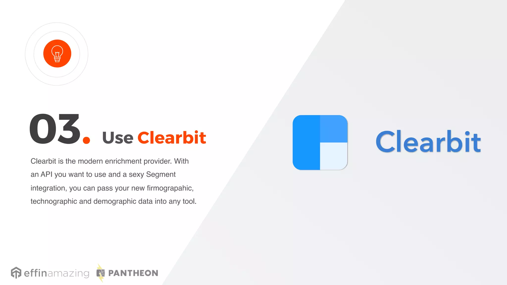Use Clearbit
Clearbit is the modern enrichment provider. With
an API you want to use and a sexy Segment
integration, you can pass your new firmograpahic,
technographic and demographic data into any tool.
03.
 