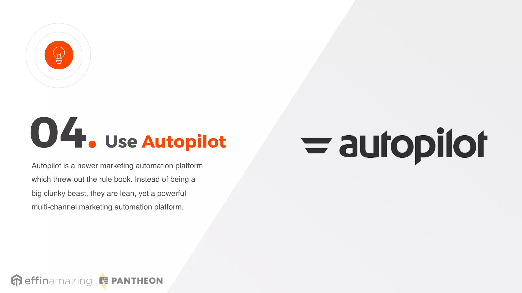 Use Autopilot
Autopilot is a newer marketing automation platform
which threw out the rule book. Instead of being a
big clunky beast, they are lean, yet a powerful
multi-channel marketing automation platform.
04.
 