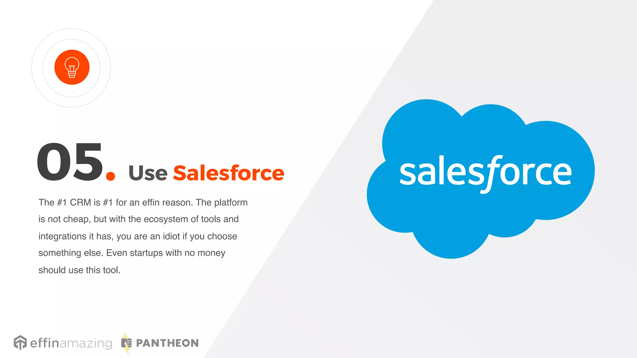 Use Salesforce
The #1 CRM is #1 for an effin reason. The platform
is not cheap, but with the ecosystem of tools and
integrations it has, you are an idiot if you choose
something else. Even startups with no money
should use this tool.
05.
 
