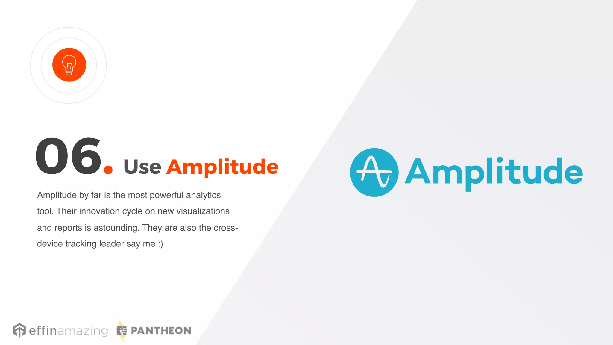 Use Amplitude
Amplitude by far is the most powerful analytics
tool. Their innovation cycle on new visualizations
and reports is astounding. They are also the cross-
device tracking leader say me :)
06.
 
