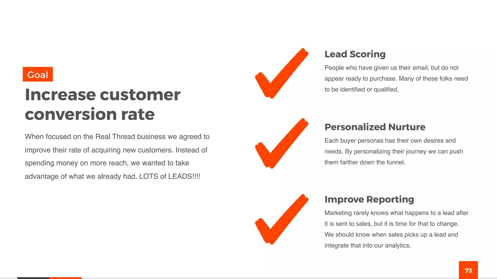 73
Lead Scoring
People who have given us their email, but do not
appear ready to purchase. Many of these folks need
to be identified or qualified.
Personalized Nurture
Each buyer personas has their own desires and
needs. By personalizing their journey we can push
them farther down the funnel.
Improve Reporting
Marketing rarely knows what happens to a lead after
it is sent to sales, but it is time for that to change.
We should know when sales picks up a lead and
integrate that into our analytics.
Increase customer
conversion rate
When focused on the Real Thread business we agreed to
improve their rate of acquiring new customers. Instead of
spending money on more reach, we wanted to take
advantage of what we already had. LOTS of LEADS!!!!
Goal
 