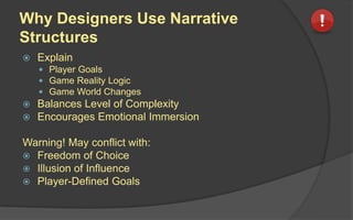 Why Designers Use Narrative
Structures
 Explain
 Player Goals
 Game Reality Logic
 Game World Changes
 Balances Level of Complexity
 Encourages Emotional Immersion
Warning! May conflict with:
 Freedom of Choice
 Illusion of Influence
 Player-Defined Goals
 