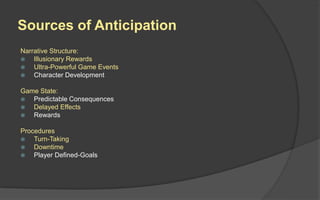 Sources of Anticipation
Narrative Structure:
 Illusionary Rewards
 Ultra-Powerful Game Events
 Character Development
Game State:
 Predictable Consequences
 Delayed Effects
 Rewards
Procedures
 Turn-Taking
 Downtime
 Player Defined-Goals
 