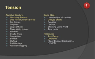 Tension
Narrative Structure:
 Illusionary Rewards
 Ultra-Powerful Game Events
 Cut Scenes
 Surprises
 Leaps of Faith
 Player Ability Losses
 Enemies
 Deadly Traps
 Competition
 Betrayal
 Bluffing
 Red Herrings
 Attention Swapping
Game State:
 Uncertainty of Information
 Delayed Effects
 Penalties
 Combat
 Shrinking Game World
 Time Limits
Procedures
 Turn-Taking
 Downtime
 Player-Decided Distribution of
Rewards
 