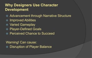Why Designers Use Character
Development
 Advancement through Narrative Structure
 Improved Abilities
 Varied Gameplay
 Player-Defined Goals
 Perceived Chance to Succeed
Warning! Can cause:
 Disruption of Player Balance
 