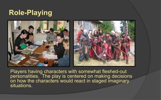 Role-Playing
Players having characters with somewhat fleshed-out
personalities. The play is centered on making decisions
on how the characters would react in staged imaginary
situations.
 