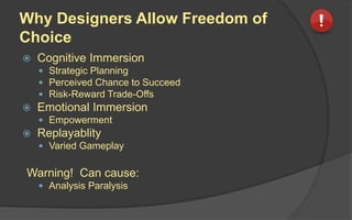 Why Designers Allow Freedom of
Choice
 Cognitive Immersion
 Strategic Planning
 Perceived Chance to Succeed
 Risk-Reward Trade-Offs
 Emotional Immersion
 Empowerment
 Replayablity
 Varied Gameplay
Warning! Can cause:
 Analysis Paralysis
 