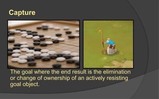 Capture
The goal where the end result is the elimination
or change of ownership of an actively resisting
goal object.
 