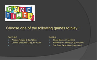Choose one of the following games to play:
CAPTURE
 Arabian Knights (2-6p, 120m)
 Cosmic Encounter (3-5p, 60-120m)

GUARD
 Ghost Stories (1-4p, 60m)
 Shadows of Camelot (3-7p, 60-90m)
 Star Trek: Expeditions (1-4p, 60m)
 